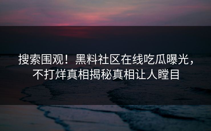 搜索围观！黑料社区在线吃瓜曝光，不打烊真相揭秘真相让人瞠目