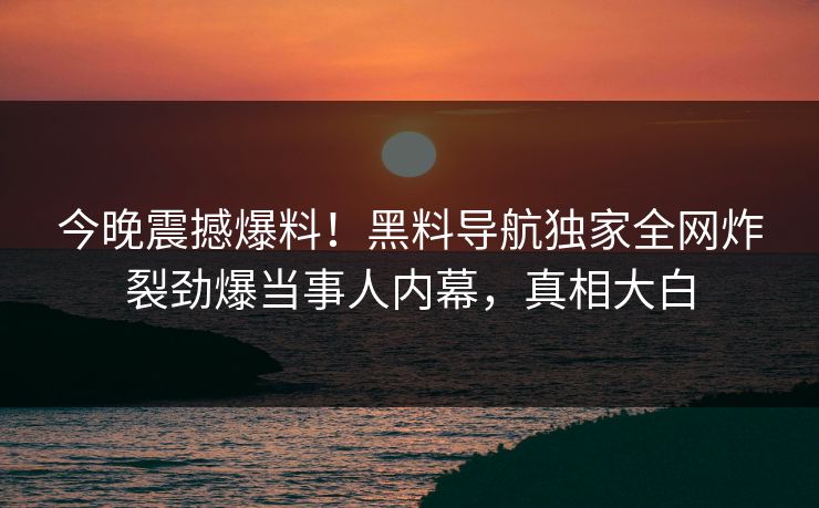 今晚震撼爆料!黑料导航独家全网炸裂劲爆当事人内幕,真相大白