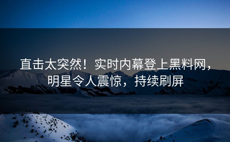 直击太突然!实时内幕登上黑料网,明星令人震惊,持续刷屏