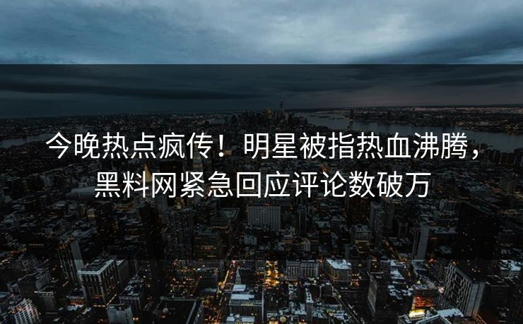 今晚热点疯传!明星被指热血沸腾,黑料网紧急回应评论数破万