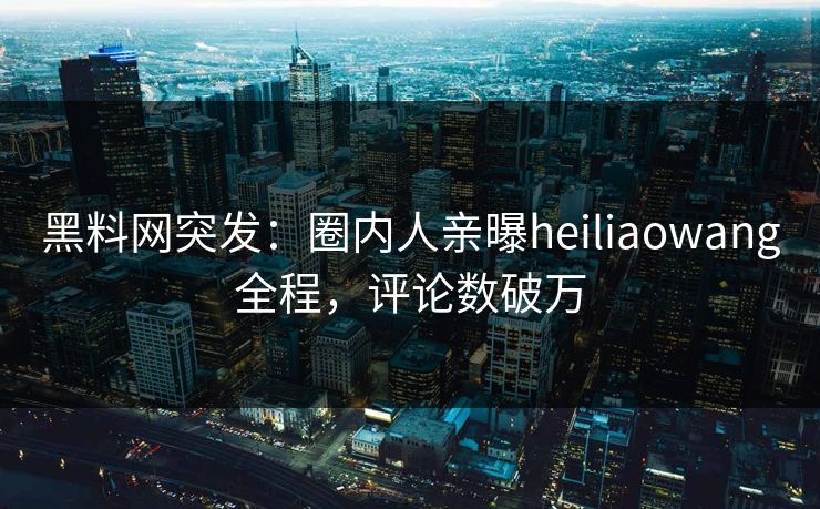 黑料网突发：圈内人亲曝heiliaowang全程，评论数破万
