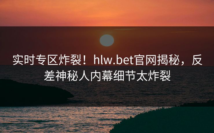实时专区炸裂！hlw.bet官网揭秘，反差神秘人内幕细节太炸裂