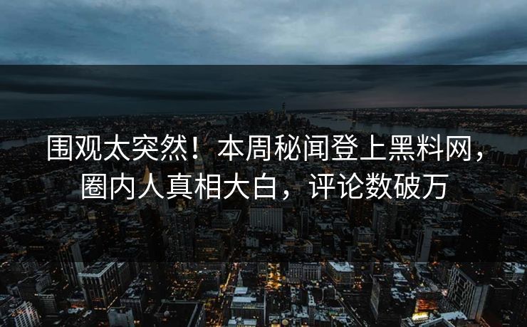 围观太突然！本周秘闻登上黑料网，圈内人真相大白，评论数破万