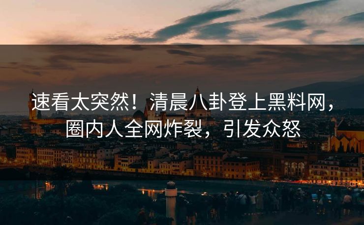 速看太突然！清晨八卦登上黑料网，圈内人全网炸裂，引发众怒