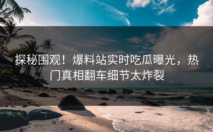 探秘围观！爆料站实时吃瓜曝光，热门真相翻车细节太炸裂
