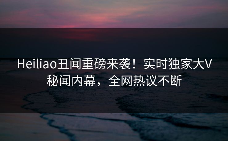 Heiliao丑闻重磅来袭！实时独家大V秘闻内幕，全网热议不断
