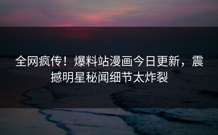 全网疯传！爆料站漫画今日更新，震撼明星秘闻细节太炸裂