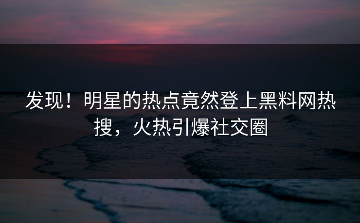 发现！明星的热点竟然登上黑料网热搜，火热引爆社交圈