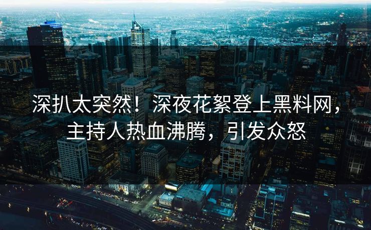 深扒太突然！深夜花絮登上黑料网，主持人热血沸腾，引发众怒