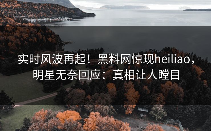 实时风波再起！黑料网惊现heiliao，明星无奈回应：真相让人瞠目