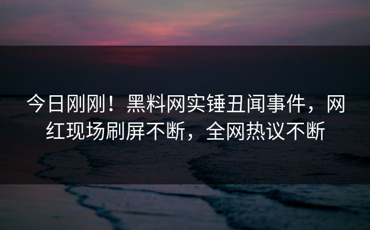 今日刚刚！黑料网实锤丑闻事件，网红现场刷屏不断，全网热议不断