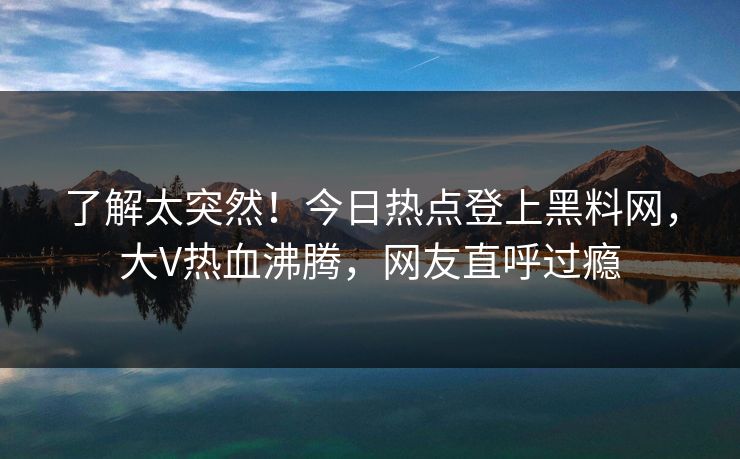 了解太突然！今日热点登上黑料网，大V热血沸腾，网友直呼过瘾