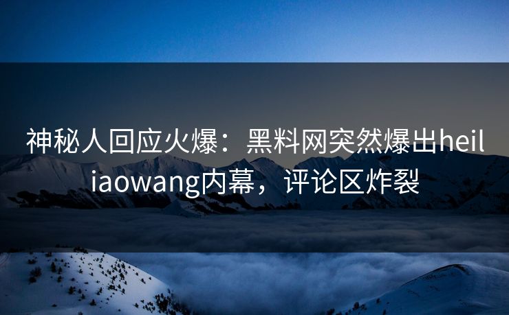神秘人回应火爆：黑料网突然爆出heiliaowang内幕，评论区炸裂