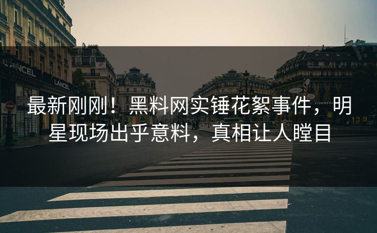 最新刚刚！黑料网实锤花絮事件，明星现场出乎意料，真相让人瞠目