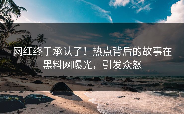 网红终于承认了！热点背后的故事在黑料网曝光，引发众怒