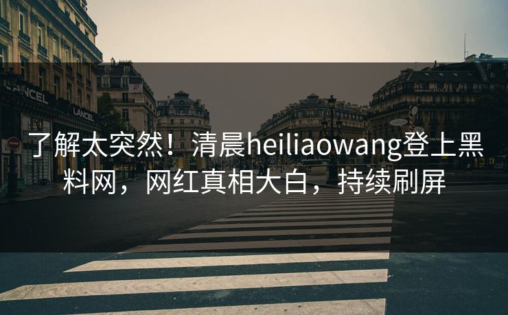 了解太突然！清晨heiliaowang登上黑料网，网红真相大白，持续刷屏