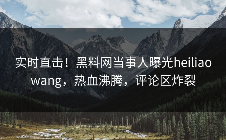 实时直击！黑料网当事人曝光heiliaowang，热血沸腾，评论区炸裂