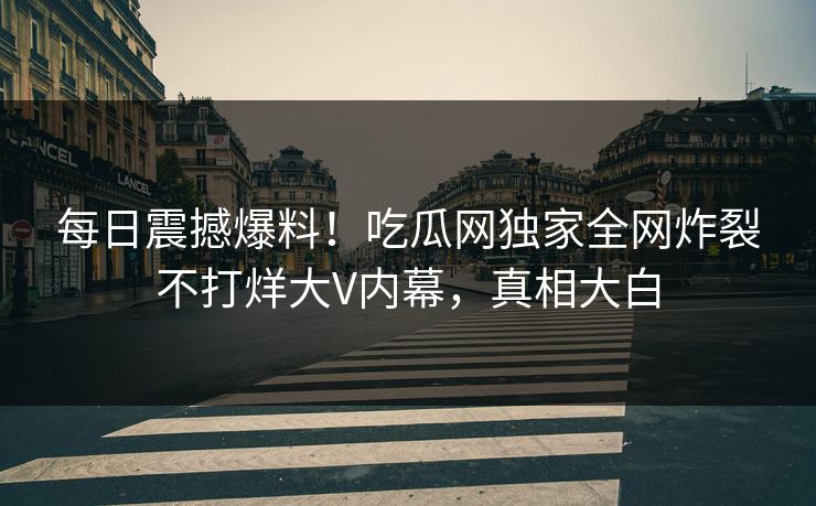 每日震撼爆料！吃瓜网独家全网炸裂不打烊大V内幕，真相大白