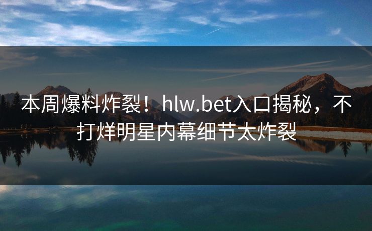 本周爆料炸裂！hlw.bet入口揭秘，不打烊明星内幕细节太炸裂