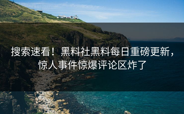 搜索速看！黑料社黑料每日重磅更新，惊人事件惊爆评论区炸了