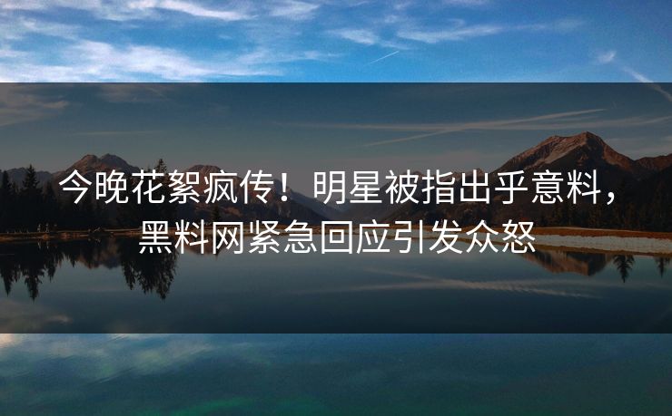 今晚花絮疯传！明星被指出乎意料，黑料网紧急回应引发众怒
