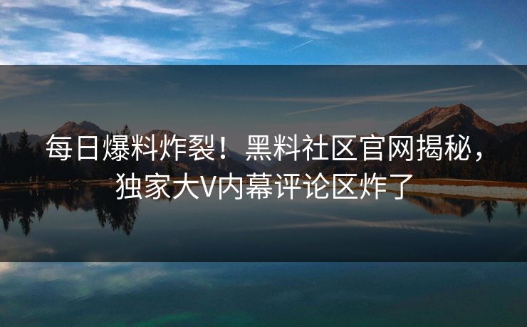 每日爆料炸裂！黑料社区官网揭秘，独家大V内幕评论区炸了