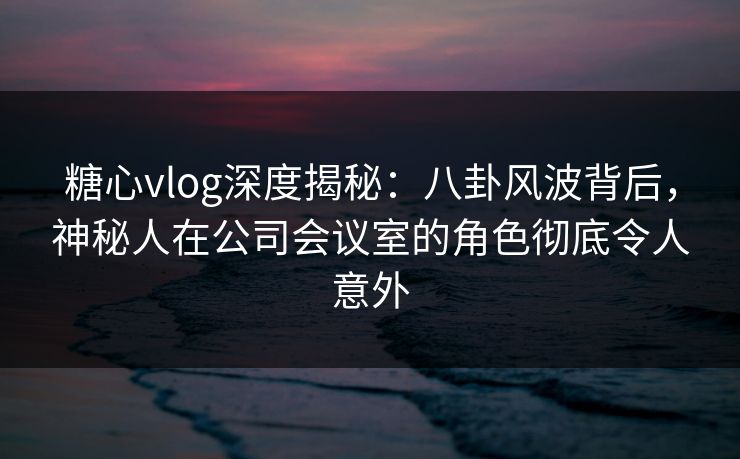 糖心vlog深度揭秘：八卦风波背后，神秘人在公司会议室的角色彻底令人意外