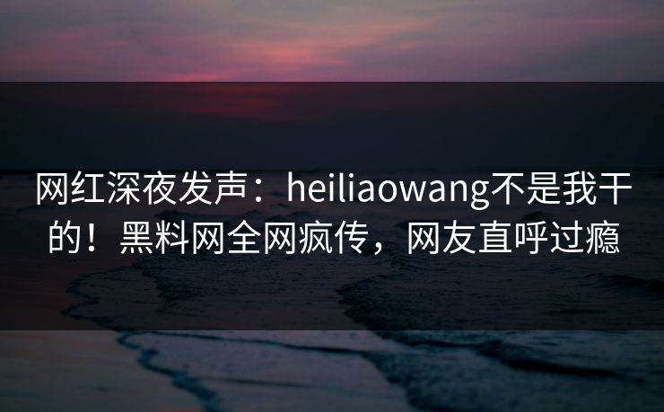 网红深夜发声：heiliaowang不是我干的！黑料网全网疯传，网友直呼过瘾