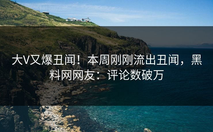 大V又爆丑闻！本周刚刚流出丑闻，黑料网网友：评论数破万