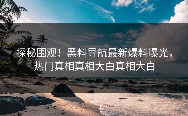 探秘围观！黑料导航最新爆料曝光，热门真相真相大白真相大白