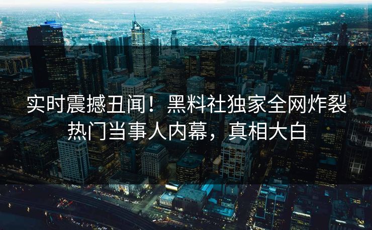 实时震撼丑闻！黑料社独家全网炸裂热门当事人内幕，真相大白