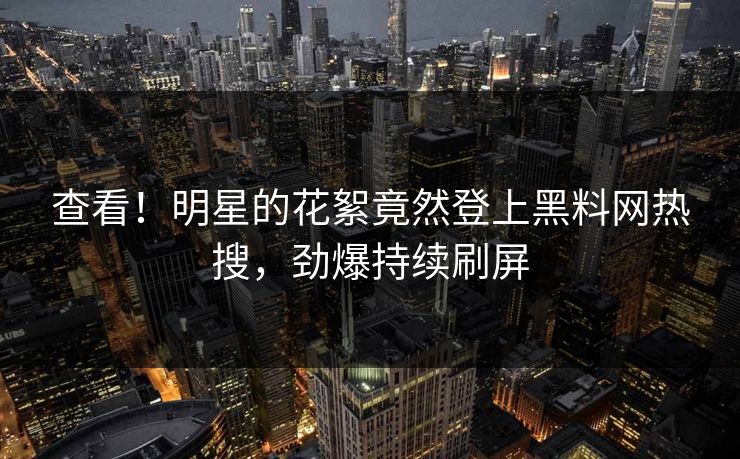 查看！明星的花絮竟然登上黑料网热搜，劲爆持续刷屏