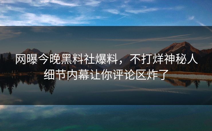 网曝今晚黑料社爆料，不打烊神秘人细节内幕让你评论区炸了