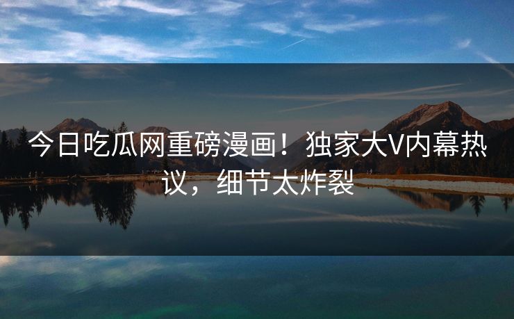 今日吃瓜网重磅漫画！独家大V内幕热议，细节太炸裂