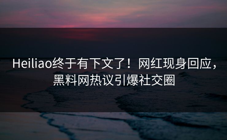 Heiliao终于有下文了！网红现身回应，黑料网热议引爆社交圈