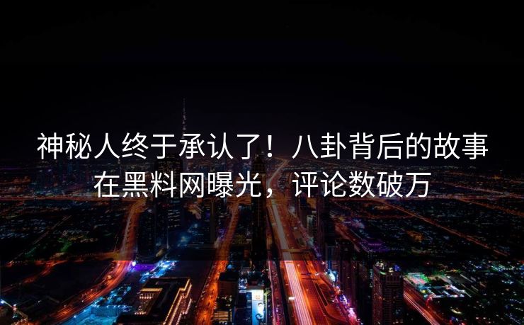 神秘人终于承认了！八卦背后的故事在黑料网曝光，评论数破万
