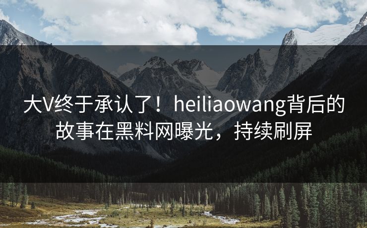 大V终于承认了！heiliaowang背后的故事在黑料网曝光，持续刷屏
