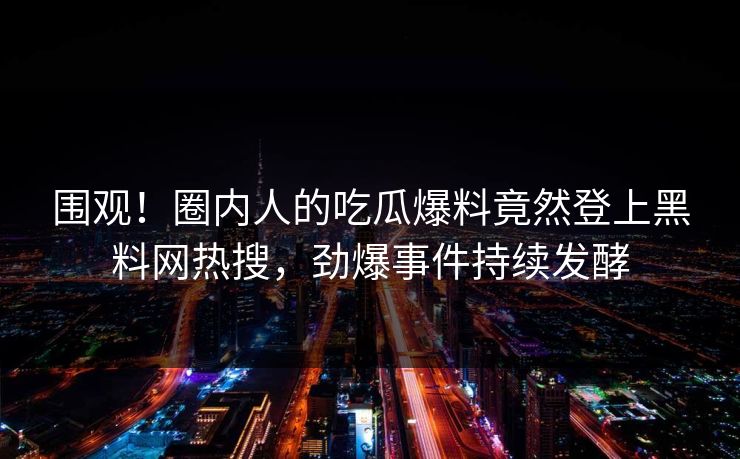 围观！圈内人的吃瓜爆料竟然登上黑料网热搜，劲爆事件持续发酵