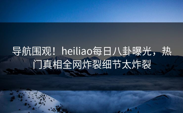 导航围观！heiliao每日八卦曝光，热门真相全网炸裂细节太炸裂