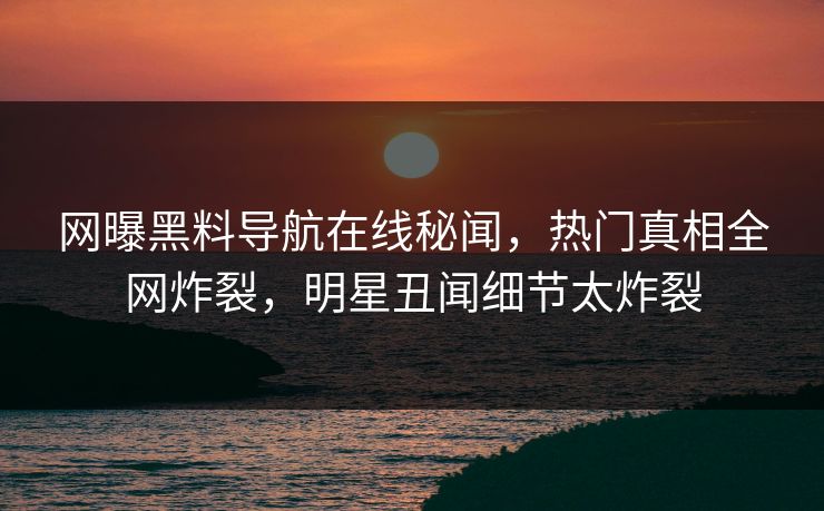 网曝黑料导航在线秘闻，热门真相全网炸裂，明星丑闻细节太炸裂