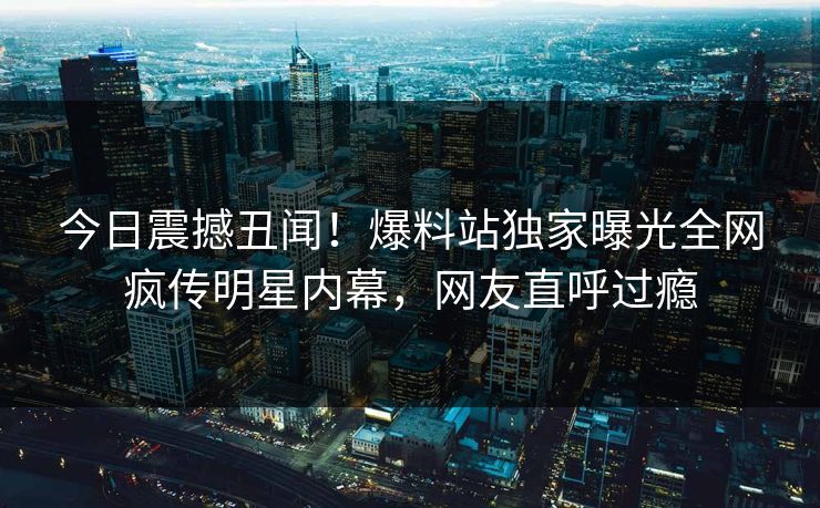 今日震撼丑闻！爆料站独家曝光全网疯传明星内幕，网友直呼过瘾