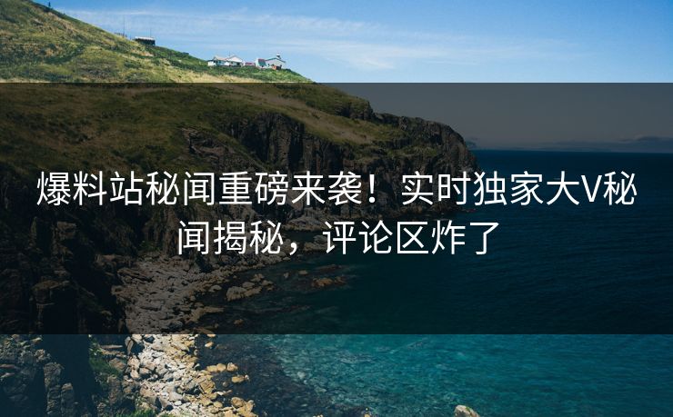 爆料站秘闻重磅来袭！实时独家大V秘闻揭秘，评论区炸了