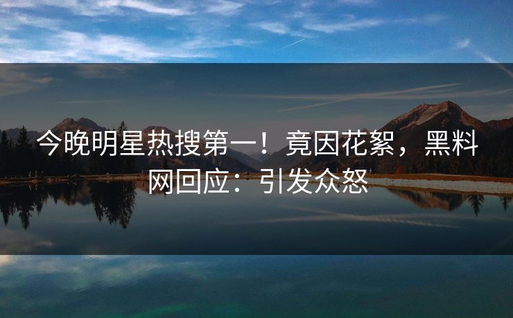 今晚明星热搜第一！竟因花絮，黑料网回应：引发众怒