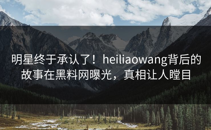 明星终于承认了！heiliaowang背后的故事在黑料网曝光，真相让人瞠目