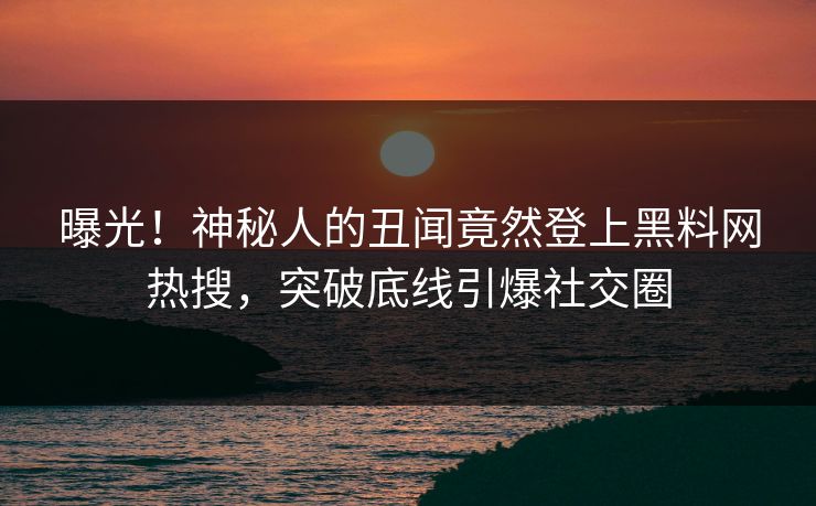 曝光！神秘人的丑闻竟然登上黑料网热搜，突破底线引爆社交圈
