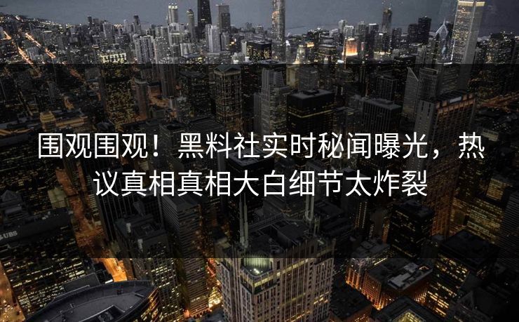 围观围观！黑料社实时秘闻曝光，热议真相真相大白细节太炸裂