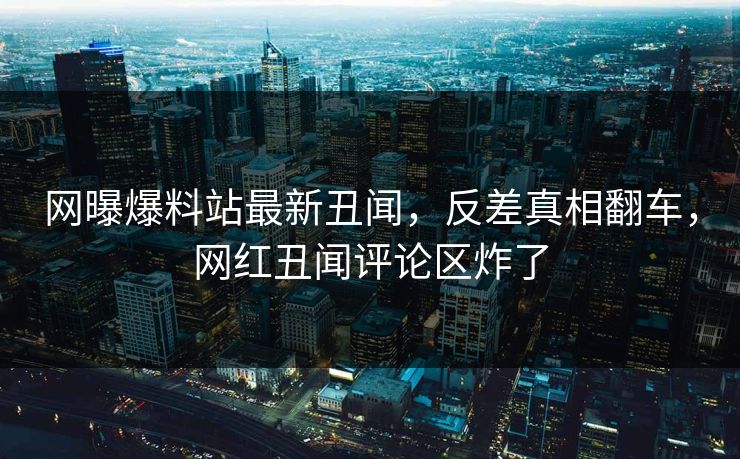 网曝爆料站最新丑闻，反差真相翻车，网红丑闻评论区炸了