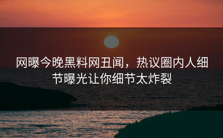 网曝今晚黑料网丑闻，热议圈内人细节曝光让你细节太炸裂