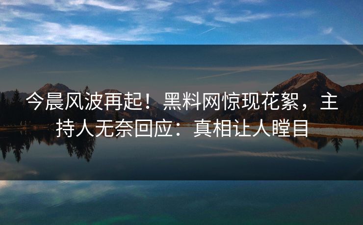 今晨风波再起！黑料网惊现花絮，主持人无奈回应：真相让人瞠目