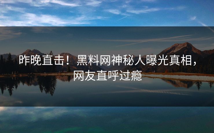 昨晚直击！黑料网神秘人曝光真相，网友直呼过瘾